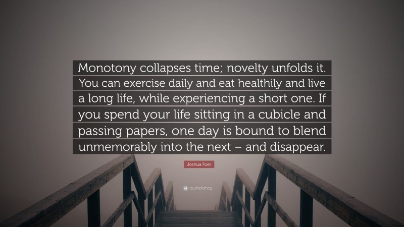 Joshua Foer Quote: “Monotony collapses time; novelty unfolds it. You can exercise daily and eat healthily and live a long life, while experiencing a short one. If you spend your life sitting in a cubicle and passing papers, one day is bound to blend unmemorably into the next – and disappear.”