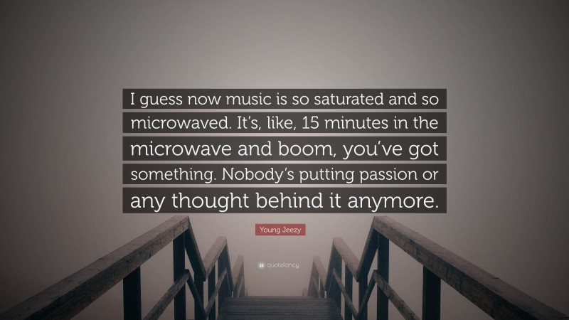 Young Jeezy Quote: “I guess now music is so saturated and so microwaved. It’s, like, 15 minutes in the microwave and boom, you’ve got something. Nobody’s putting passion or any thought behind it anymore.”