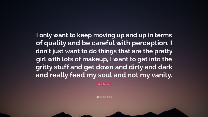Nina Dobrev Quote: “I only want to keep moving up and up in terms of quality and be careful with perception. I don’t just want to do things that are the pretty girl with lots of makeup, I want to get into the gritty stuff and get down and dirty and dark and really feed my soul and not my vanity.”