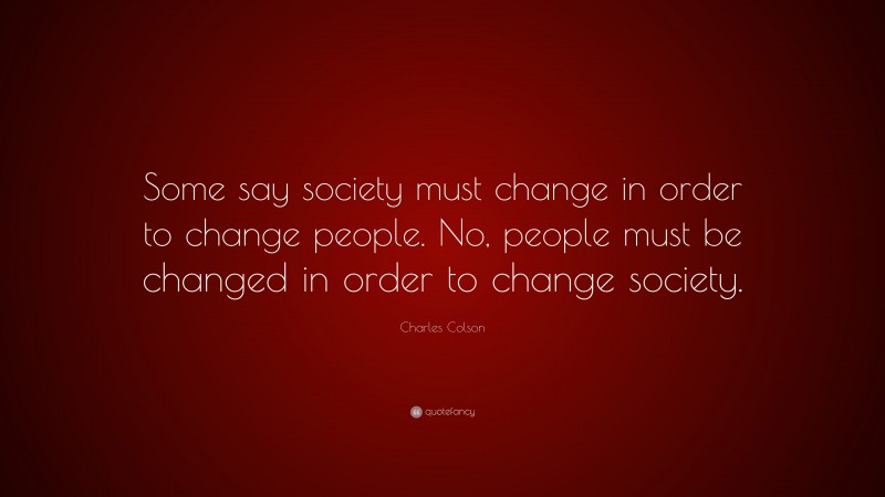 Charles Colson Quote: “Some say society must change in order to change people. No, people must be changed in order to change society.”