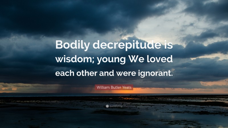 William Butler Yeats Quote: “Bodily decrepitude is wisdom; young We loved each other and were ignorant.”