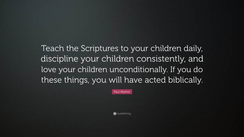 Paul Washer Quote: “Teach the Scriptures to your children daily, discipline your children consistently, and love your children unconditionally. If you do these things, you will have acted biblically.”