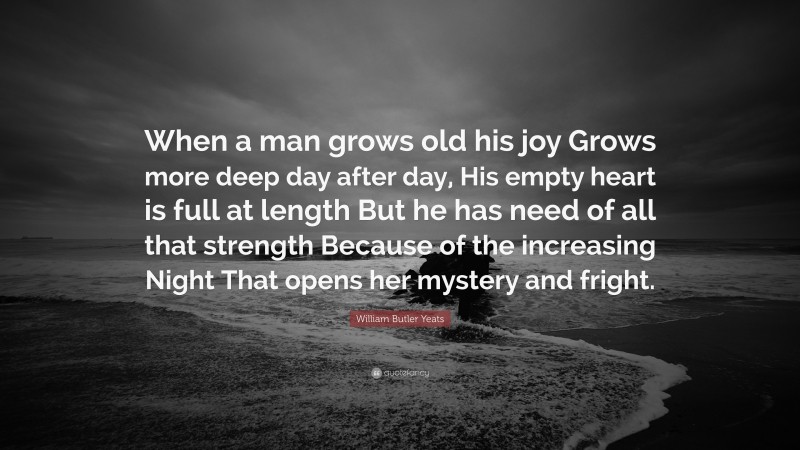 William Butler Yeats Quote: “When a man grows old his joy Grows more deep day after day, His empty heart is full at length But he has need of all that strength Because of the increasing Night That opens her mystery and fright.”