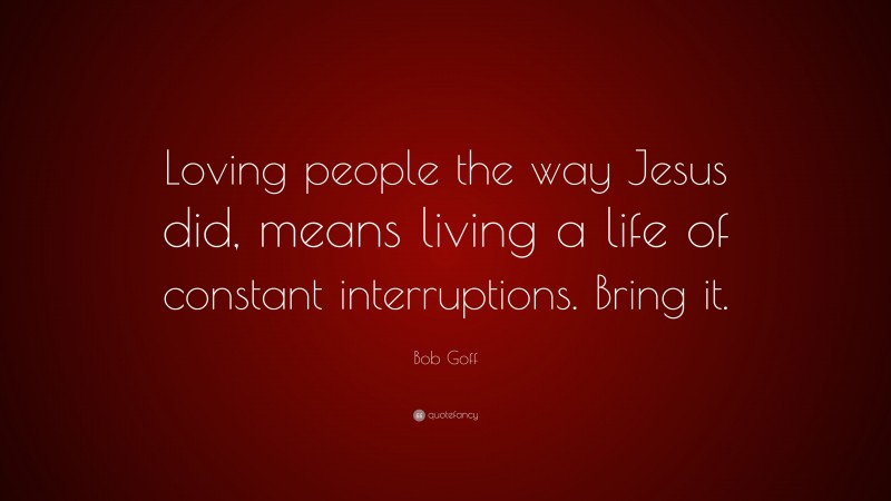 Bob Goff Quote: “Loving people the way Jesus did, means living a life of constant interruptions. Bring it.”