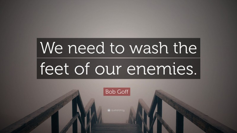 Bob Goff Quote: “We need to wash the feet of our enemies.”