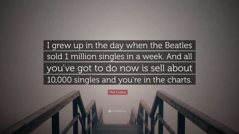 Phil Collins Quote: “I grew up in the day when the Beatles sold 1 million singles in a week. And all you’ve got to do now is sell about 10,000 singles and you’re in the charts.”