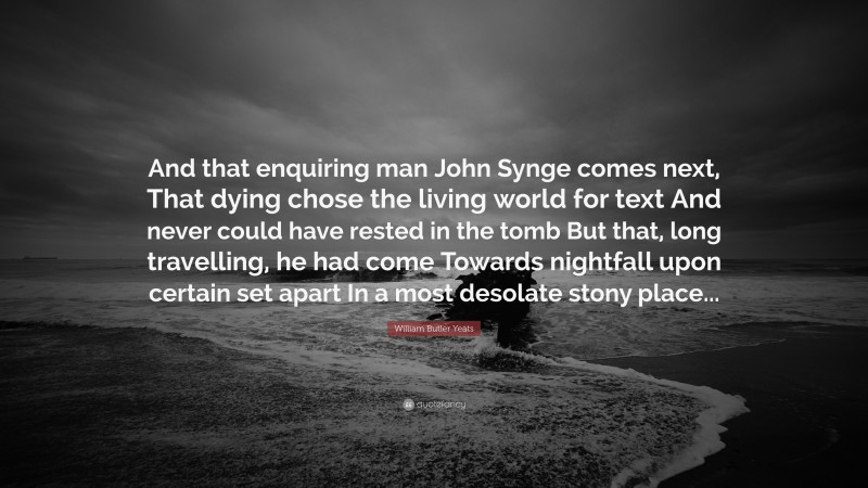 William Butler Yeats Quote: “And that enquiring man John Synge comes next, That dying chose the living world for text And never could have rested in the tomb But that, long travelling, he had come Towards nightfall upon certain set apart In a most desolate stony place...”