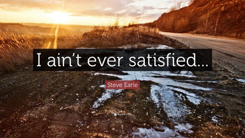 Steve Earle Quote: “I ain’t ever satisfied...”