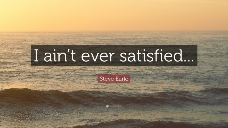 Steve Earle Quote: “I ain’t ever satisfied...”
