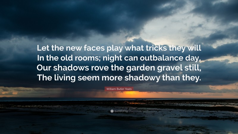 William Butler Yeats Quote: “Let the new faces play what tricks they will In the old rooms; night can outbalance day, Our shadows rove the garden gravel still, The living seem more shadowy than they.”
