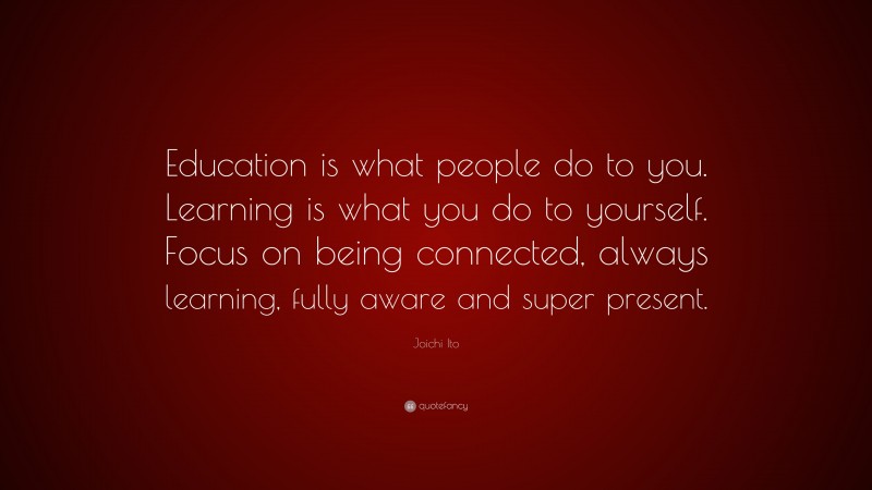 Joichi Ito Quote: “Education is what people do to you. Learning is what you do to yourself. Focus on being connected, always learning, fully aware and super present.”