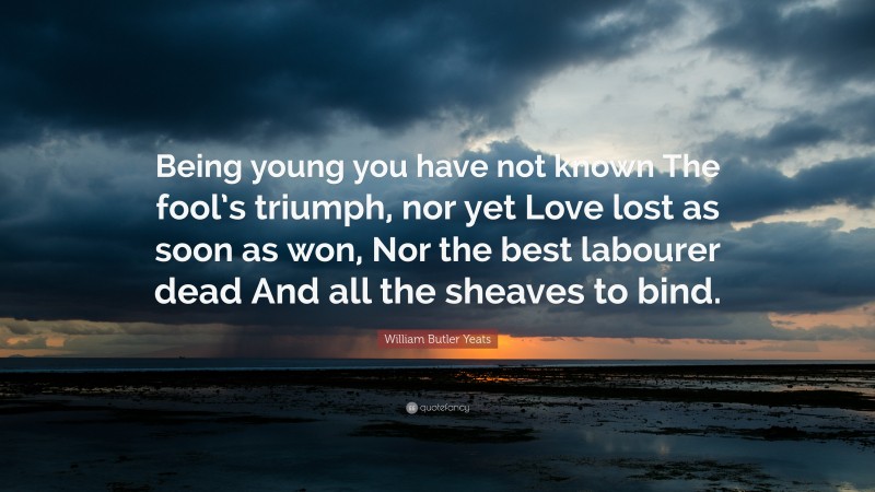 William Butler Yeats Quote: “Being young you have not known The fool’s triumph, nor yet Love lost as soon as won, Nor the best labourer dead And all the sheaves to bind.”