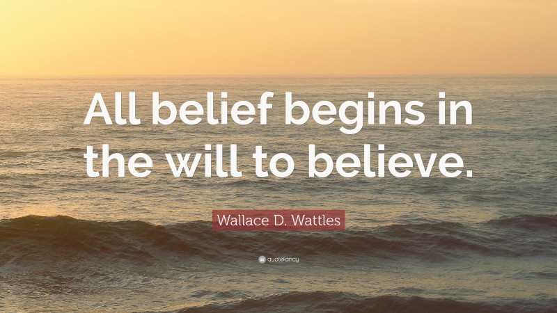 Wallace D. Wattles Quote: “All belief begins in the will to believe.”