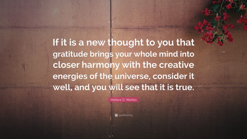 Wallace D. Wattles Quote: “If it is a new thought to you that gratitude brings your whole mind into closer harmony with the creative energies of the universe, consider it well, and you will see that it is true.”