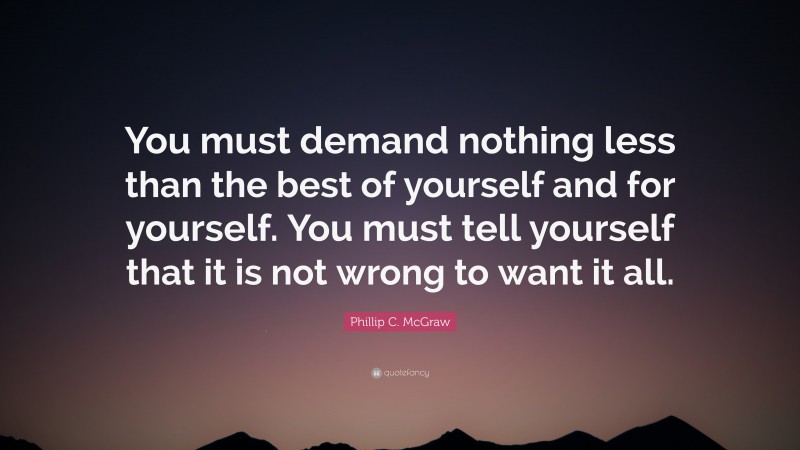 Phillip C. McGraw Quote: “You must demand nothing less than the best of yourself and for yourself. You must tell yourself that it is not wrong to want it all.”