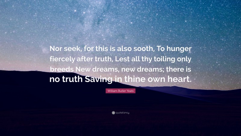 William Butler Yeats Quote: “Nor seek, for this is also sooth, To hunger fiercely after truth, Lest all thy toiling only breeds New dreams, new dreams; there is no truth Saving in thine own heart.”