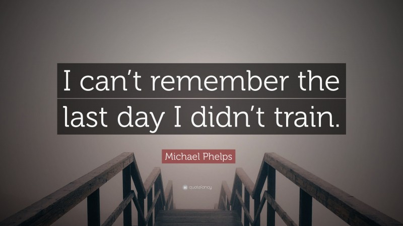 Michael Phelps Quote: “I can’t remember the last day I didn’t train.”