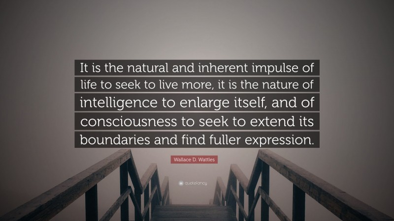 Wallace D. Wattles Quote: “It is the natural and inherent impulse of life to seek to live more, it is the nature of intelligence to enlarge itself, and of consciousness to seek to extend its boundaries and find fuller expression.”