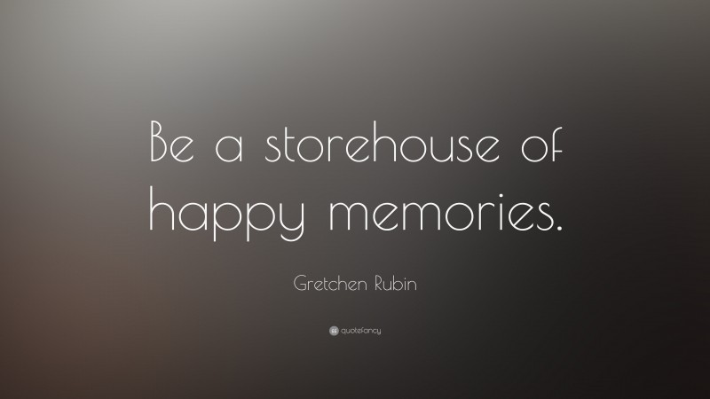 Gretchen Rubin Quote: “Be a storehouse of happy memories.”