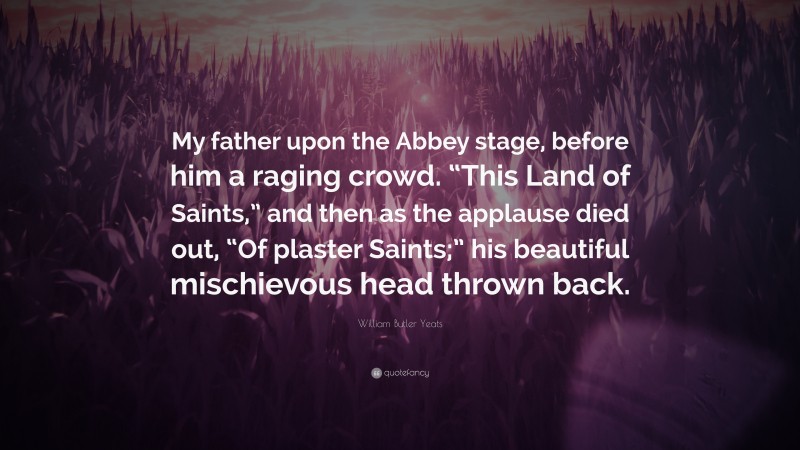 William Butler Yeats Quote: “My father upon the Abbey stage, before him a raging crowd. “This Land of Saints,” and then as the applause died out, “Of plaster Saints;” his beautiful mischievous head thrown back.”