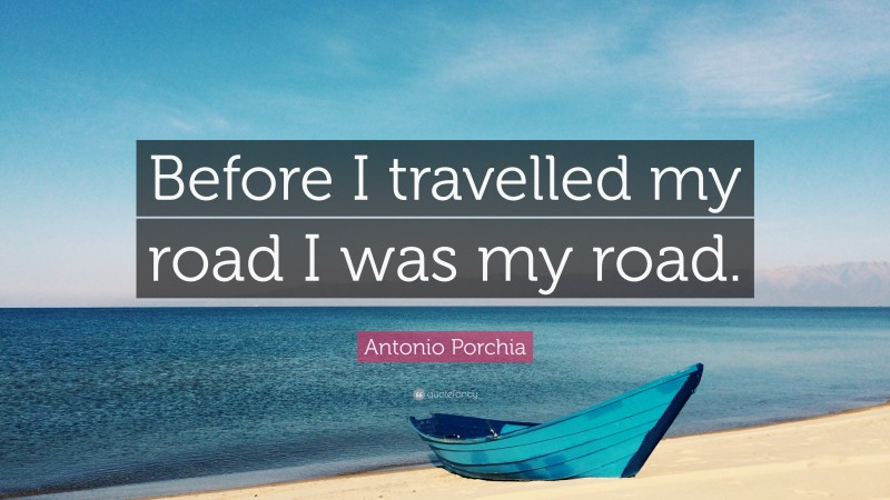 Antonio Porchia Quote: “Before I travelled my road I was my road.”