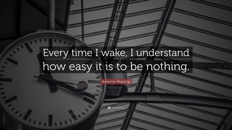 Antonio Porchia Quote: “Every time I wake, I understand how easy it is to be nothing.”