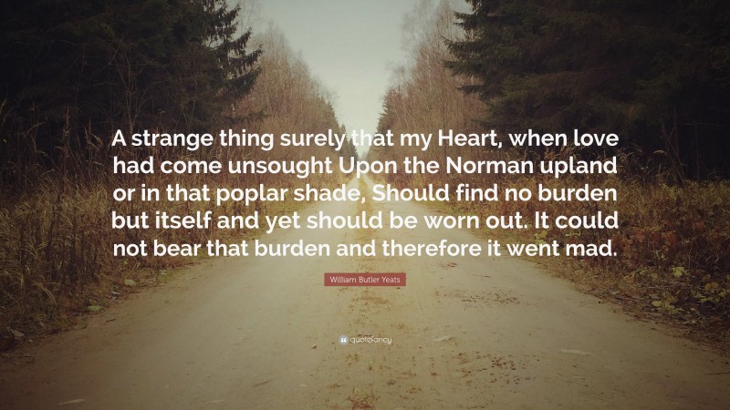 William Butler Yeats Quote: “A strange thing surely that my Heart, when love had come unsought Upon the Norman upland or in that poplar shade, Should find no burden but itself and yet should be worn out. It could not bear that burden and therefore it went mad.”