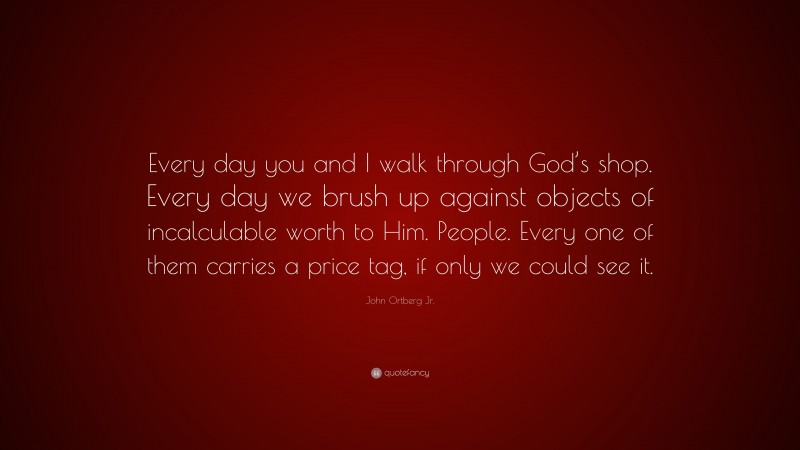 John Ortberg Jr. Quote: “Every day you and I walk through God’s shop. Every day we brush up against objects of incalculable worth to Him. People. Every one of them carries a price tag, if only we could see it.”
