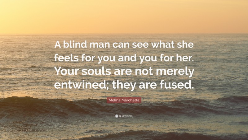 Melina Marchetta Quote: “A blind man can see what she feels for you and you for her. Your souls are not merely entwined; they are fused.”