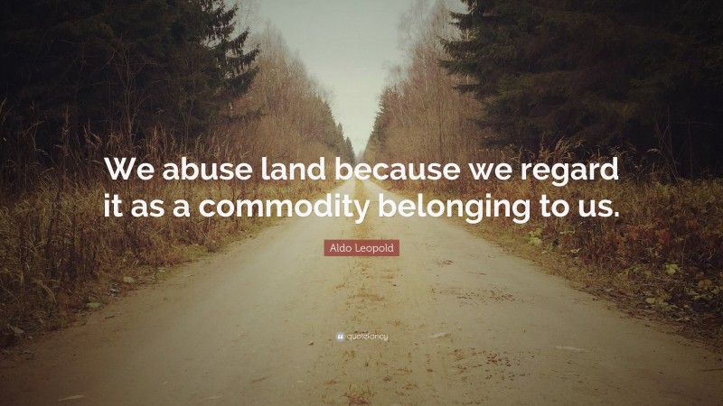 Aldo Leopold Quote: “We abuse land because we regard it as a commodity belonging to us.”