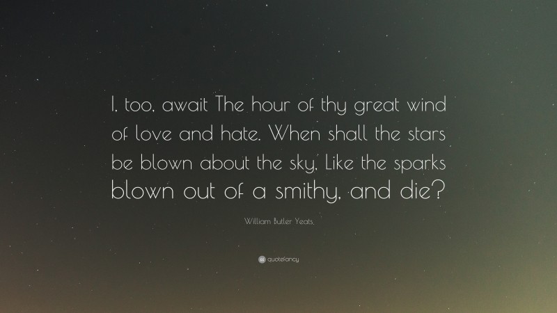 William Butler Yeats Quote: “I, too, await The hour of thy great wind of love and hate. When shall the stars be blown about the sky, Like the sparks blown out of a smithy, and die?”