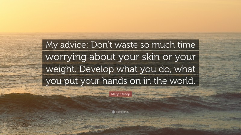 Meryl Streep Quote: “My advice: Don’t waste so much time worrying about your skin or your weight. Develop what you do, what you put your hands on in the world.”