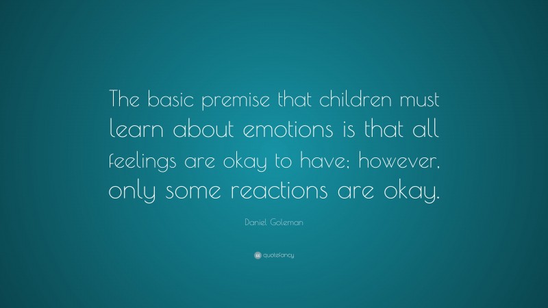 Daniel Goleman Quote: “The basic premise that children must learn about emotions is that all feelings are okay to have; however, only some reactions are okay.”