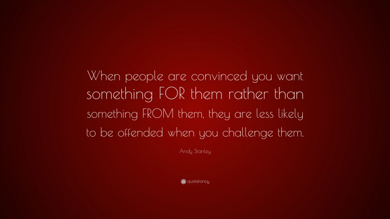 Andy Stanley Quote: “When people are convinced you want something FOR them rather than something FROM them, they are less likely to be offended when you challenge them.”