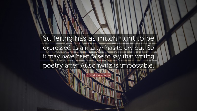 Theodor W. Adorno Quote: “Suffering has as much right to be expressed as a martyr has to cry out. So it may have been false to say that writing poetry after Auschwitz is impossible.”