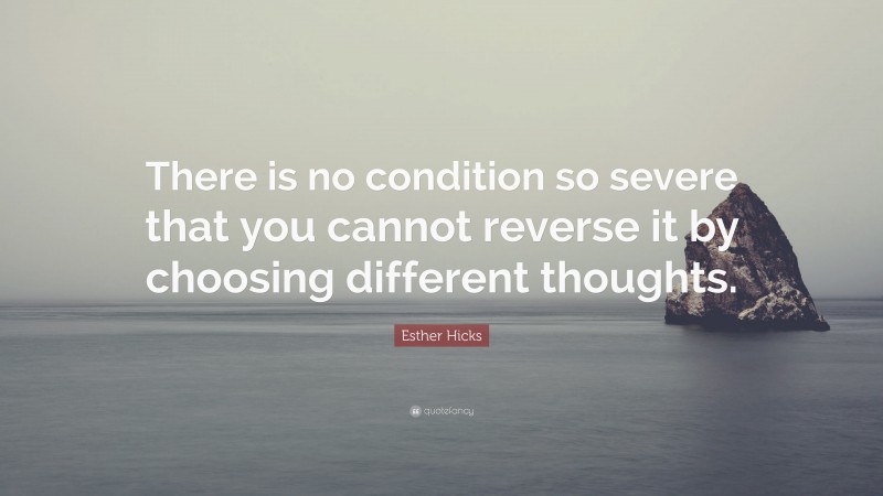 Esther Hicks Quote: “There is no condition so severe that you cannot reverse it by choosing different thoughts.”