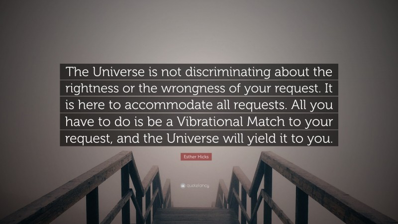 Esther Hicks Quote: “The Universe is not discriminating about the rightness or the wrongness of your request. It is here to accommodate all requests. All you have to do is be a Vibrational Match to your request, and the Universe will yield it to you.”