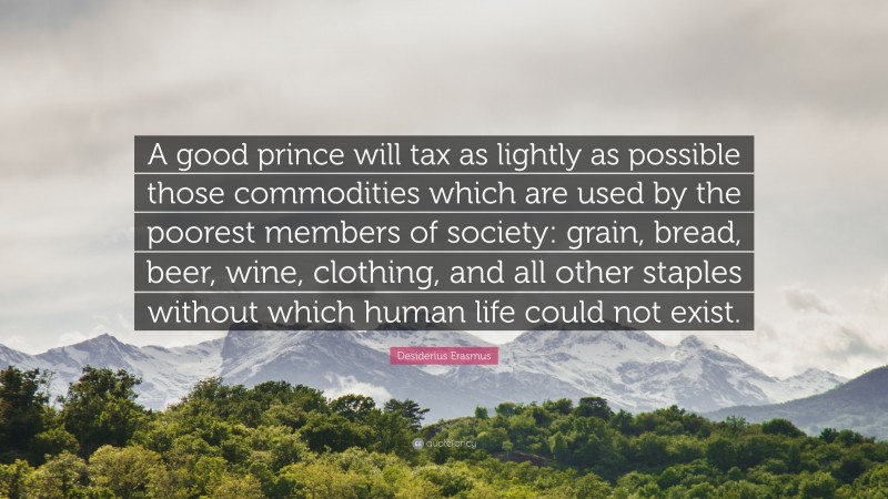 Desiderius Erasmus Quote: “A good prince will tax as lightly as possible those commodities which are used by the poorest members of society: grain, bread, beer, wine, clothing, and all other staples without which human life could not exist.”