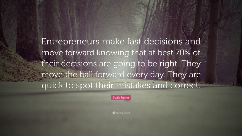 Mark Suster Quote: “Entrepreneurs make fast decisions and move forward knowing that at best 70% of their decisions are going to be right. They move the ball forward every day. They are quick to spot their mistakes and correct.”
