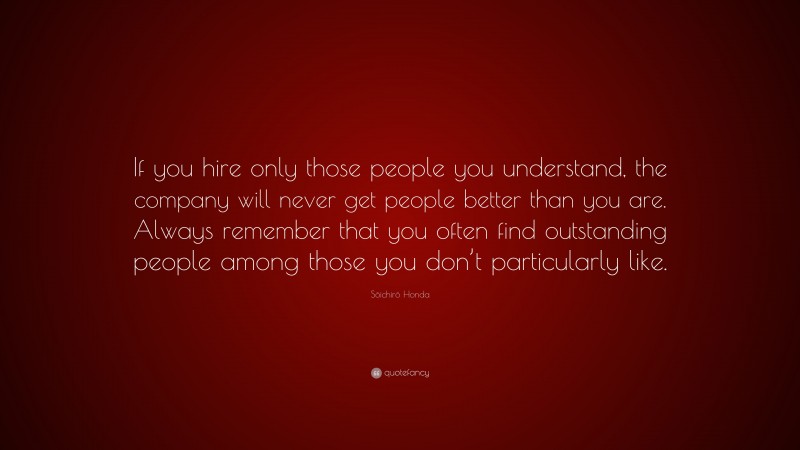 Sōichirō Honda Quote: “If you hire only those people you understand, the company will never get people better than you are. Always remember that you often find outstanding people among those you don’t particularly like.”