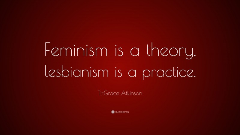 Ti-Grace Atkinson Quote: “Feminism is a theory, lesbianism is a practice.”