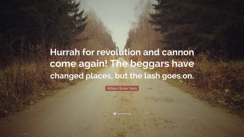 William Butler Yeats Quote: “Hurrah for revolution and cannon come again! The beggars have changed places, but the lash goes on.”