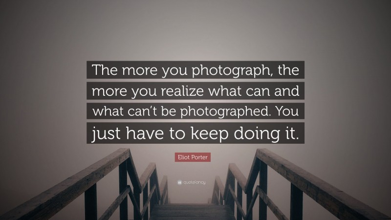 Eliot Porter Quote: “The more you photograph, the more you realize what can and what can’t be photographed. You just have to keep doing it.”