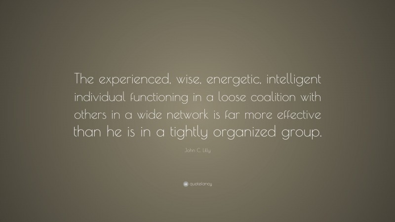 John C. Lilly Quote: “The experienced, wise, energetic, intelligent individual functioning in a loose coalition with others in a wide network is far more effective than he is in a tightly organized group.”