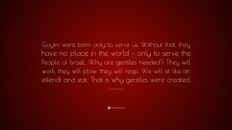 Ovadia Yosef Quote: “Goyim were born only to serve us. Without that, they have no place in the world – only to serve the People of Israel,. Why are gentiles needed? They will work, they will plow, they will reap. We will sit like an effendi and eat. That is why gentiles were created.”
