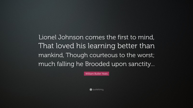 William Butler Yeats Quote: “Lionel Johnson comes the first to mind, That loved his learning better than mankind, Though courteous to the worst; much falling he Brooded upon sanctity...”