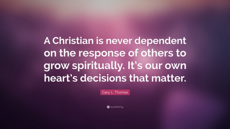 Gary L. Thomas Quote: “A Christian is never dependent on the response of others to grow spiritually. It’s our own heart’s decisions that matter.”