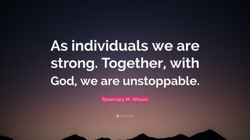 Rosemary M. Wixom Quote: “As individuals we are strong. Together, with God, we are unstoppable.”
