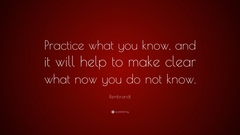 Rembrandt Quote: “Practice what you know, and it will help to make clear what now you do not know.”