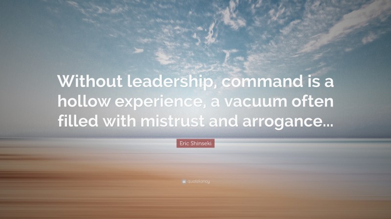 Eric Shinseki Quote: “Without leadership, command is a hollow experience, a vacuum often filled with mistrust and arrogance...”